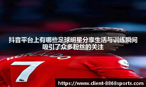 抖音平台上有哪些足球明星分享生活与训练瞬间吸引了众多粉丝的关注