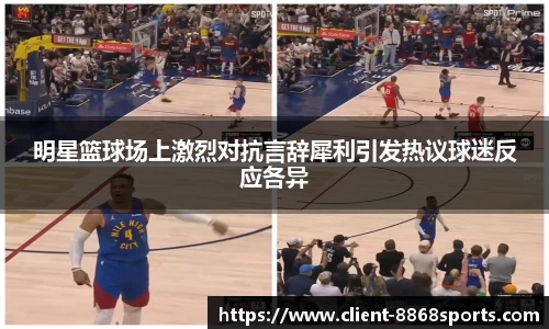 明星篮球场上激烈对抗言辞犀利引发热议球迷反应各异